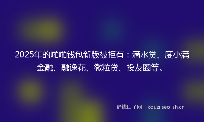 2025年的啪啪钱包新版被拒有：滴水贷、度小满金融、融逸花、微粒贷、投友圈等。
