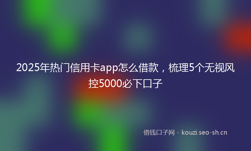 2025年热门信用卡app怎么借款，梳理5个无视风控5000必下口子