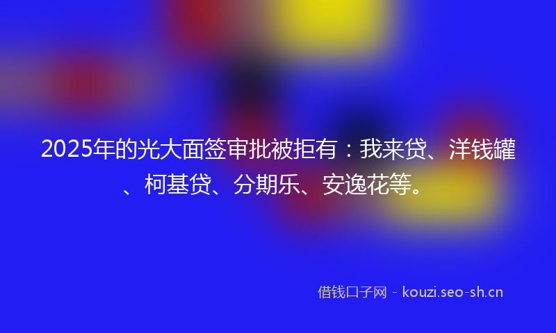 2025年的光大面签审批被拒有：我来贷、洋钱罐、柯基贷、分期乐、安逸花等。