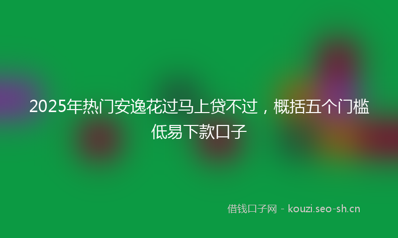 2025年热门安逸花过马上贷不过，概括五个门槛低易下款口子