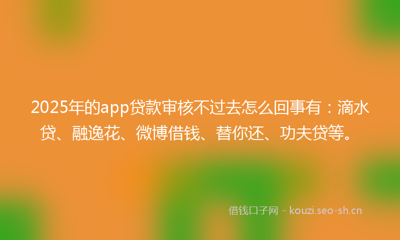 2025年的app贷款审核不过去怎么回事有：滴水贷、融逸花、微博借钱、替你还、功夫贷等。