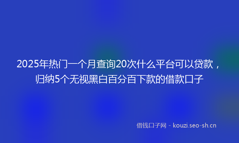2025年热门一个月查询20次什么平台可以贷款，归纳5个无视黑白百分百下款的借款口子