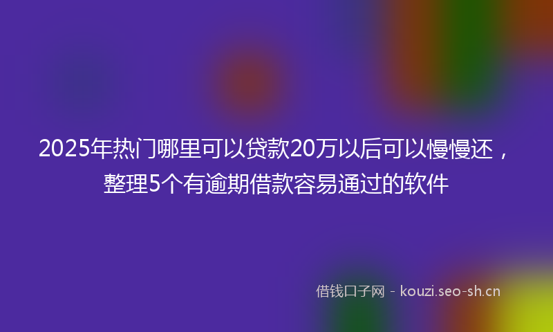 2025年热门哪里可以贷款20万以后可以慢慢还，整理5个有逾期借款容易通过的软件