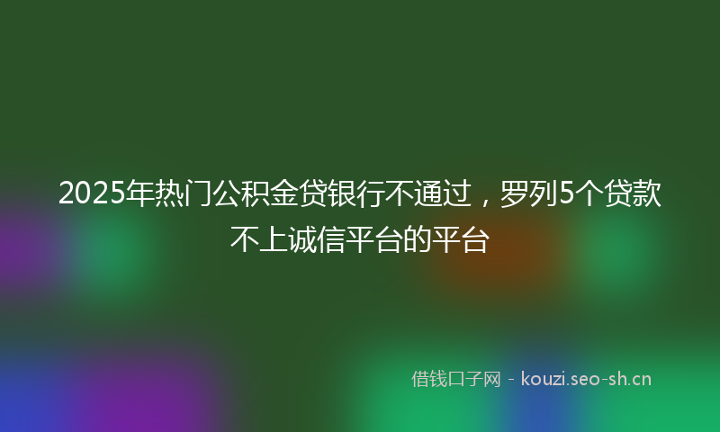 2025年热门公积金贷银行不通过，罗列5个贷款不上诚信平台的平台