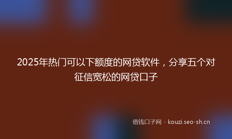 2025年热门可以下额度的网贷软件，分享五个对征信宽松的网贷口子