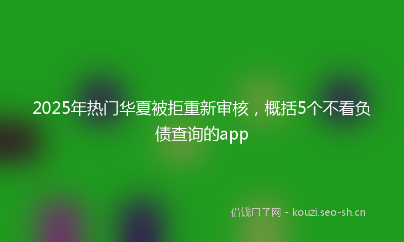 2025年热门华夏被拒重新审核,概括5个不看负债查询的app