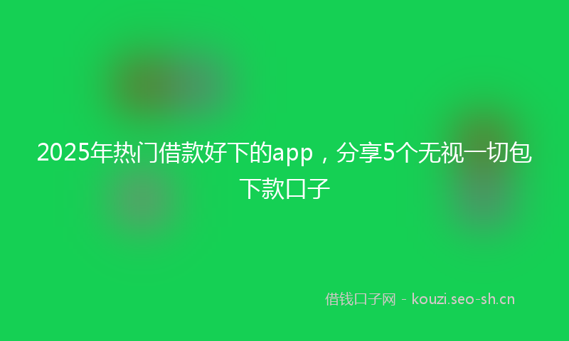 2025年热门借款好下的app，分享5个无视一切包下款口子