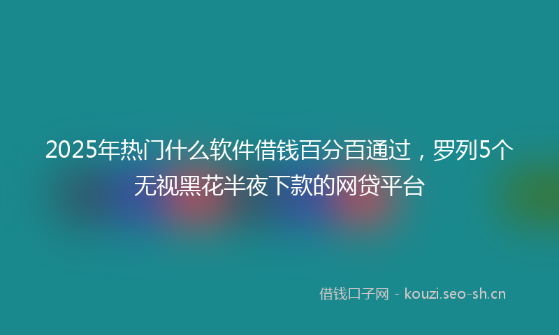 2025年热门什么软件借钱百分百通过，罗列5个无视黑花半夜下款的网贷平台