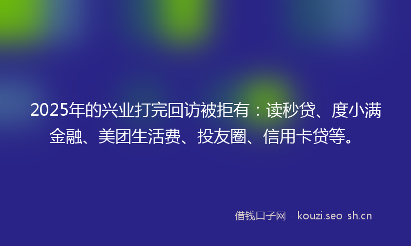 2025年的兴业打完回访被拒有：读秒贷、度小满金融、美团生活费、投友圈、信用卡贷等。