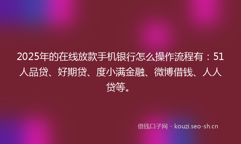 2025年的在线放款手机银行怎么操作流程有：51人品贷、好期贷、度小满金融、微博借钱、人人贷等。
