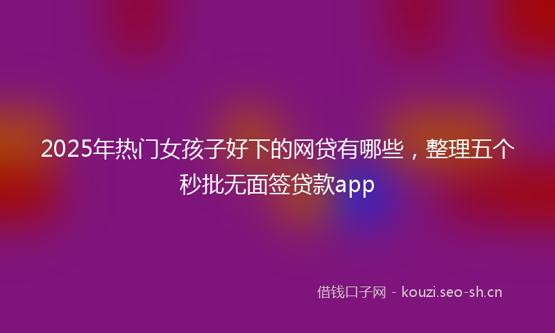 2025年热门女孩子好下的网贷有哪些，整理五个秒批无面签贷款app