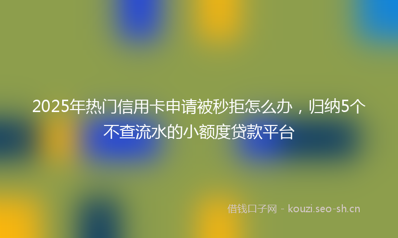 2025年热门信用卡申请被秒拒怎么办，归纳5个不查流水的小额度贷款平台
