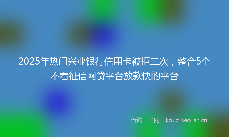 2025年热门兴业银行信用卡被拒三次，整合5个不看征信网贷平台放款快的平台