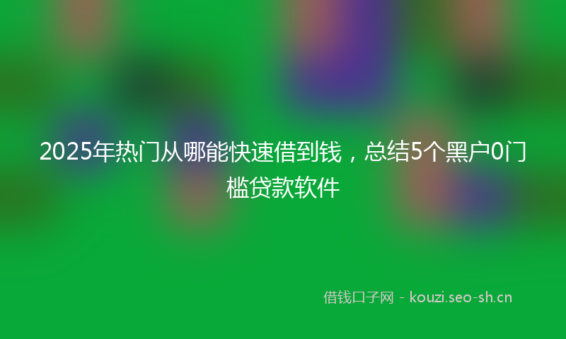 2025年热门从哪能快速借到钱，总结5个黑户0门槛贷款软件