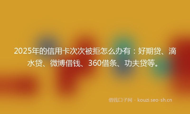 2025年的信用卡次次被拒怎么办有：好期贷、滴水贷、微博借钱、360借条、功夫贷等。