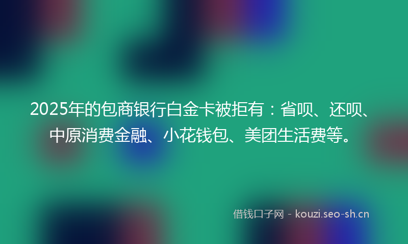 2025年的包商银行白金卡被拒有：省呗、还呗、中原消费金融、小花钱包、美团生活费等。