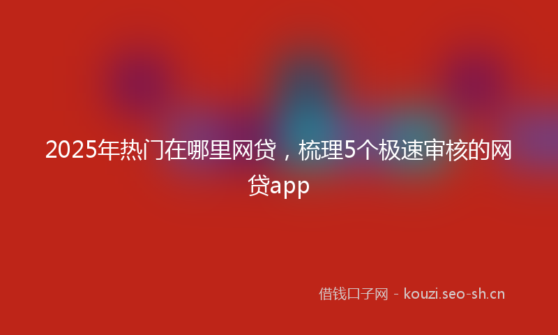 2025年热门在哪里网贷，梳理5个极速审核的网贷app