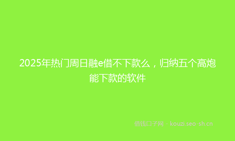 2025年热门周日融e借不下款么，归纳五个高炮能下款的软件