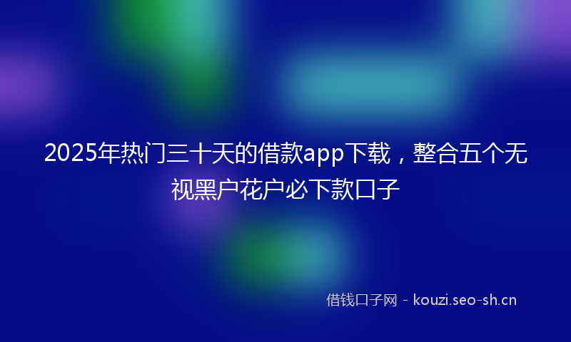 2025年热门三十天的借款app下载，整合五个无视黑户花户必下款口子