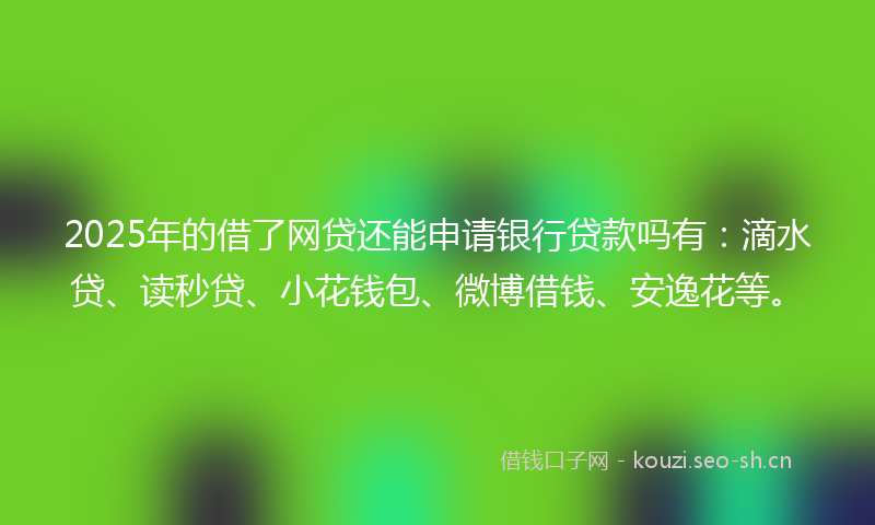2025年的借了网贷还能申请银行贷款吗有：滴水贷、读秒贷、小花钱包、微博借钱、安逸花等。