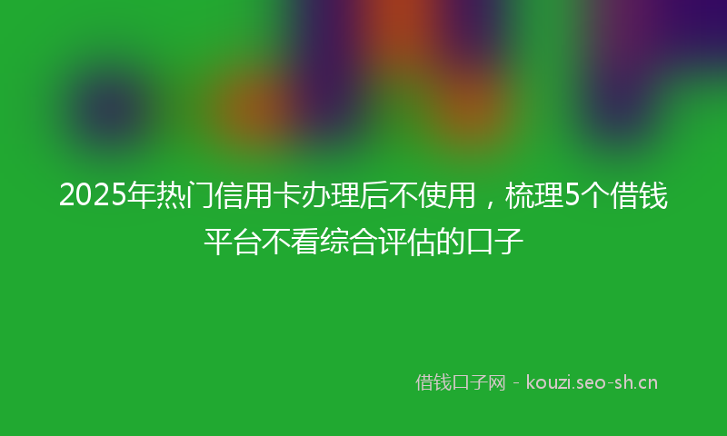 2025年热门信用卡办理后不使用，梳理5个借钱平台不看综合评估的口子