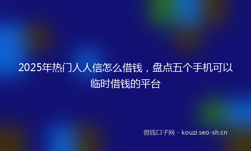 2025年热门人人信怎么借钱，盘点五个手机可以临时借钱的平台
