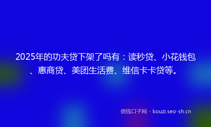 2025年的功夫贷下架了吗有：读秒贷、小花钱包、惠商贷、美团生活费、维信卡卡贷等。
