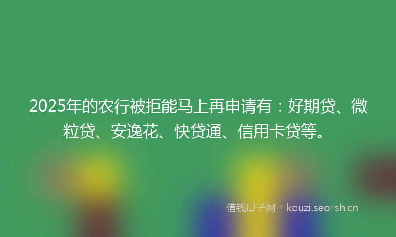 2025年的农行被拒能马上再申请有：好期贷、微粒贷、安逸花、快贷通、信用卡贷等。
