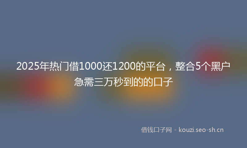 2025年热门借1000还1200的平台，整合5个黑户急需三万秒到的的口子