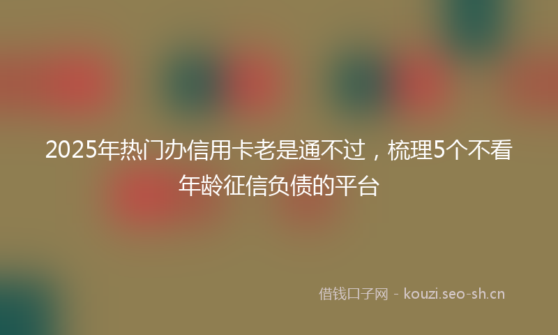 2025年热门办信用卡老是通不过,梳理5个不看年龄征信负债的平台