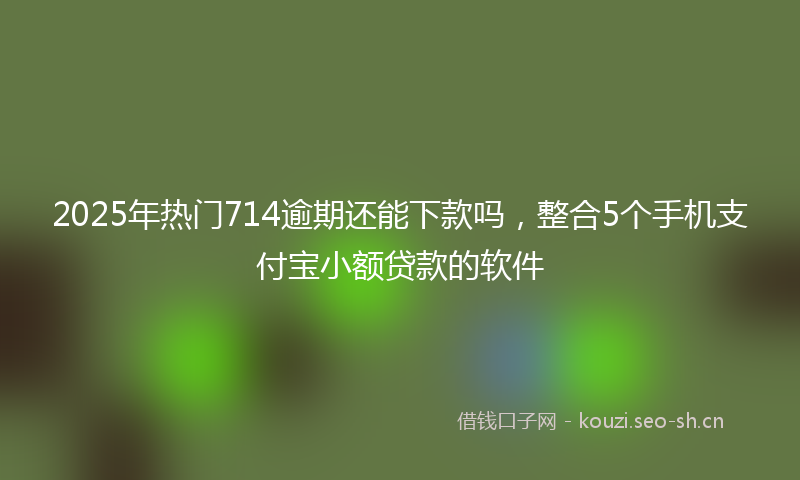 2025年热门714逾期还能下款吗，整合5个手机支付宝小额贷款的软件