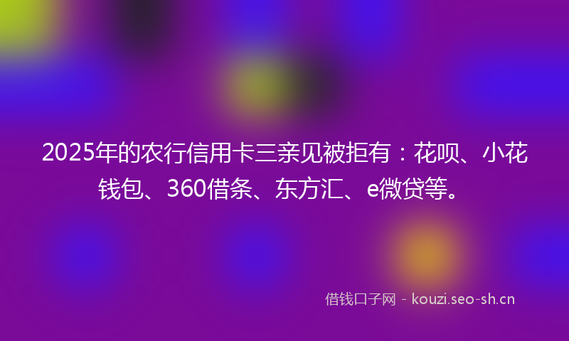 2025年的农行信用卡三亲见被拒有：花呗、小花钱包、360借条、东方汇、e微贷等。