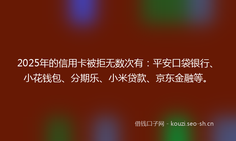 2025年的信用卡被拒无数次有：平安口袋银行、小花钱包、分期乐、小米贷款、京东金融等。