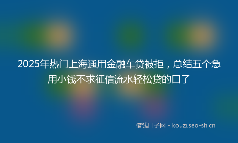 2025年热门上海通用金融车贷被拒，总结五个急用小钱不求征信流水轻松贷的口子