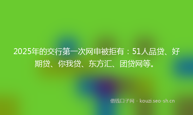 2025年的交行第一次网申被拒有：51人品贷、好期贷、你我贷、东方汇、团贷网等。