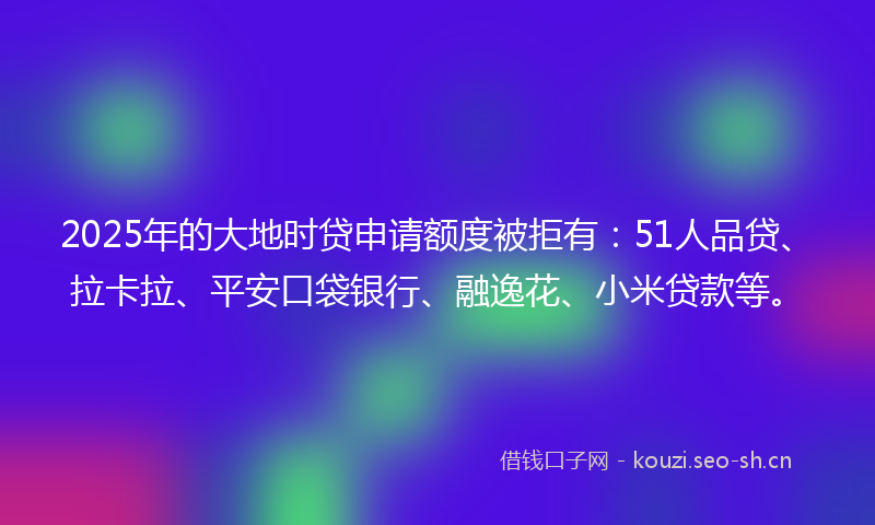 2025年的大地时贷申请额度被拒有：51人品贷、拉卡拉、平安口袋银行、融逸花、小米贷款等。