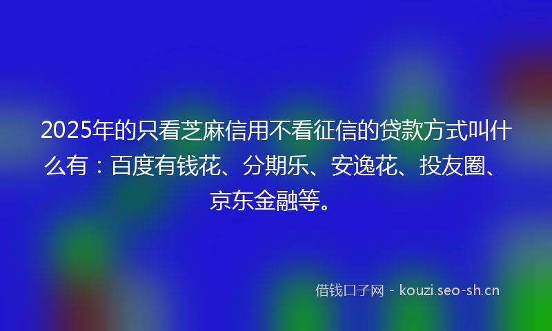 2025年的只看芝麻信用不看征信的贷款方式叫什么有：百度有钱花、分期乐、安逸花、投友圈、京东金融等。