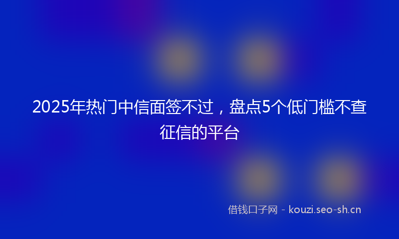 2025年热门中信面签不过，盘点5个低门槛不查征信的平台
