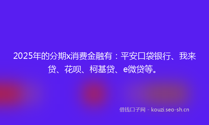2025年的分期x消费金融有：平安口袋银行、我来贷、花呗、柯基贷、e微贷等。