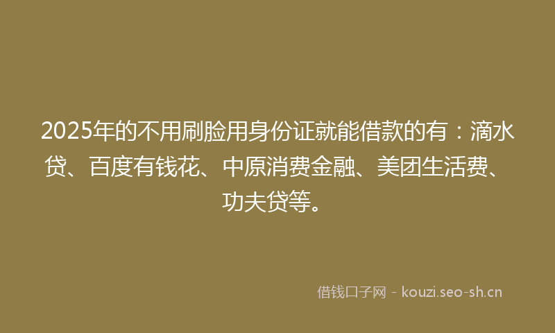 2025年的不用刷脸用身份证就能借款的有：滴水贷、百度有钱花、中原消费金融、美团生活费、功夫贷等。