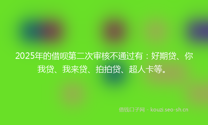 2025年的借呗第二次审核不通过有：好期贷、你我贷、我来贷、拍拍贷、超人卡等。