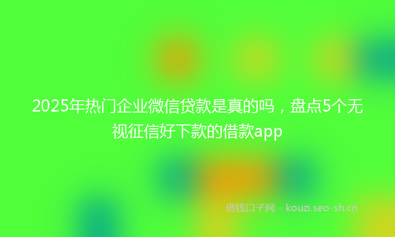 2025年热门企业微信贷款是真的吗，盘点5个无视征信好下款的借款app