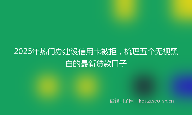 2025年热门办建设信用卡被拒,梳理五个无视黑白的最新贷款口子