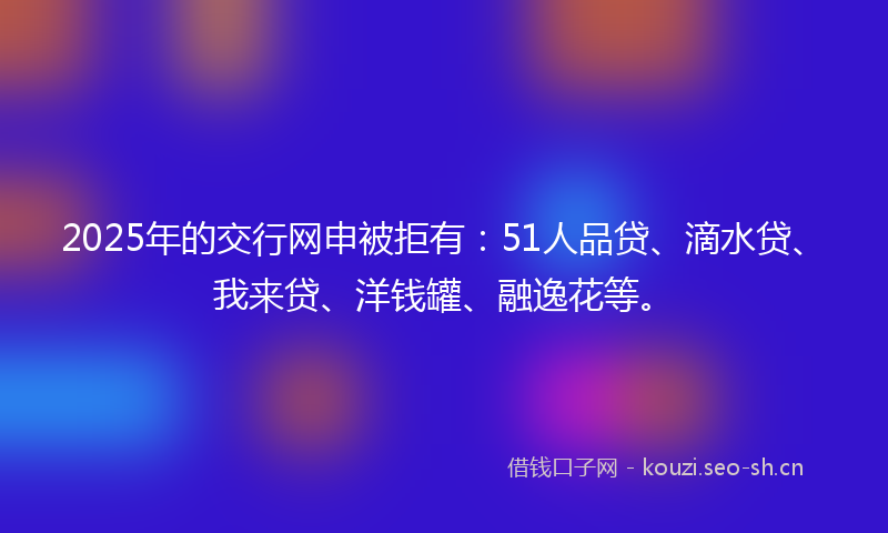 2025年的交行网申被拒有：51人品贷、滴水贷、我来贷、洋钱罐、融逸花等。