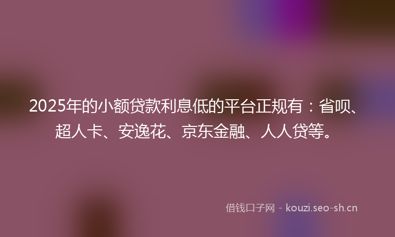 2025年的小额贷款利息低的平台正规有：省呗、超人卡、安逸花、京东金融、人人贷等。