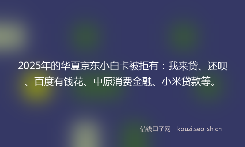 2025年的华夏京东小白卡被拒有：我来贷、还呗、百度有钱花、中原消费金融、小米贷款等。