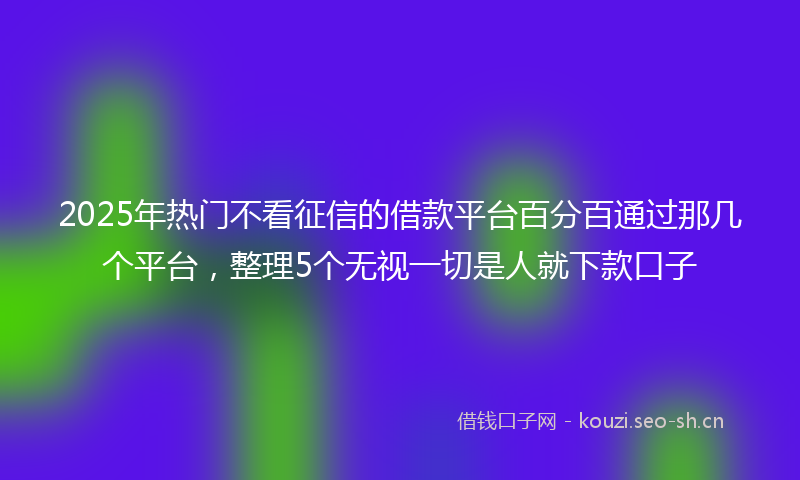 2025年热门不看征信的借款平台百分百通过那几个平台，整理5个无视一切是人就下款口子