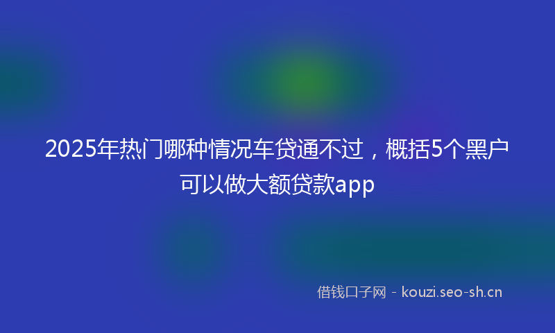 2025年热门哪种情况车贷通不过,概括5个黑户可以做大额贷款app