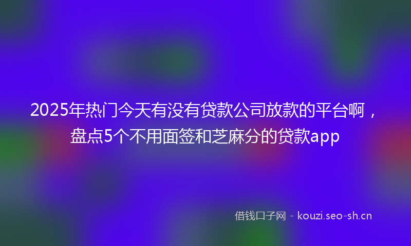 2025年热门今天有没有贷款公司放款的平台啊，盘点5个不用面签和芝麻分的贷款app