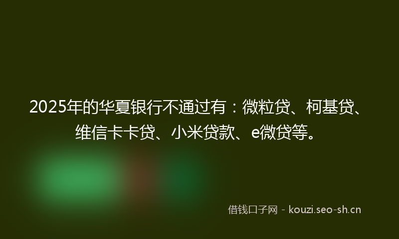 2025年的华夏银行不通过有:微粒贷、柯基贷、维信卡卡贷、小米贷款、e微贷等。
